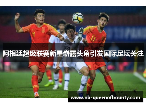 阿根廷超级联赛新星崭露头角引发国际足坛关注