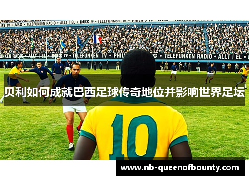 贝利如何成就巴西足球传奇地位并影响世界足坛 贝利如何成就巴西足球传奇地位并影响世界足坛