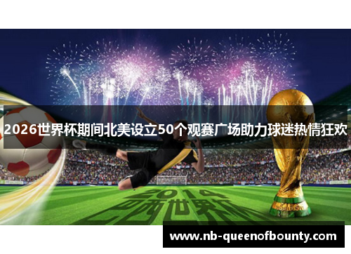 2026世界杯期间北美设立50个观赛广场助力球迷热情狂欢